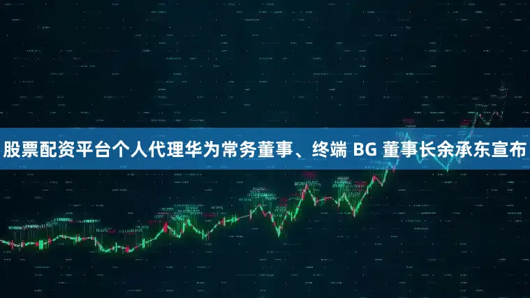 股票配资平台个人代理华为常务董事、终端 BG 董事长余承东宣布