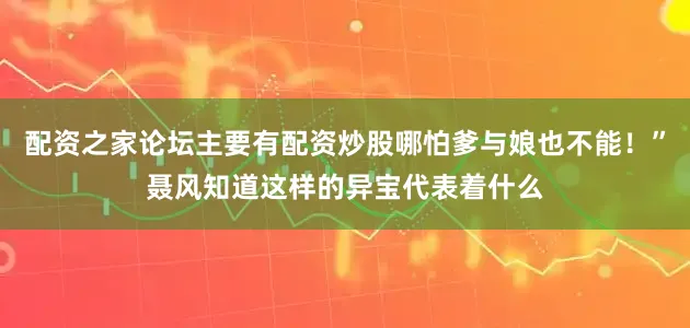 配资之家论坛主要有配资炒股哪怕爹与娘也不能！”聂风知道这样的异宝代表着什么