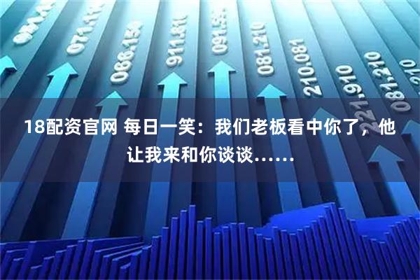 18配资官网 每日一笑:我们老板看中你了,他让我来和你谈谈……