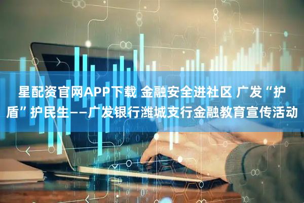 星配资官网APP下载 金融安全进社区 广发“护盾”护民生——广发银行潍城支行金融教育宣传活动