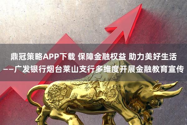 鼎冠策略APP下载 保障金融权益 助力美好生活——广发银行烟台莱山支行多维度开展金融教育宣传