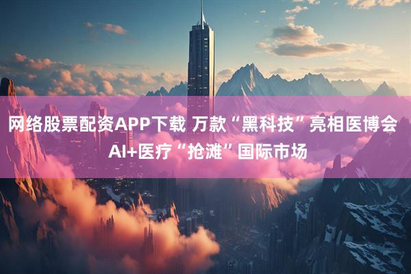网络股票配资APP下载 万款“黑科技”亮相医博会  AI+医疗“抢滩”国际市场