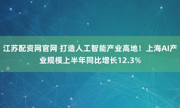 江苏配资网官网 打造人工智能产业高地！上海AI产业规模上半年同比增长12.3%