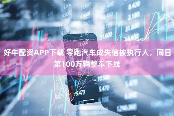 好牛配资APP下载 零跑汽车成失信被执行人,同日第100万辆整车下线
