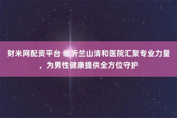 财米网配资平台 临沂兰山清和医院汇聚专业力量，为男性健康提供全方位守护