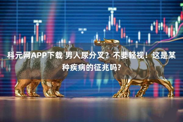 科元网APP下载 男人尿分叉？不要轻视！这是某种疾病的征兆吗?