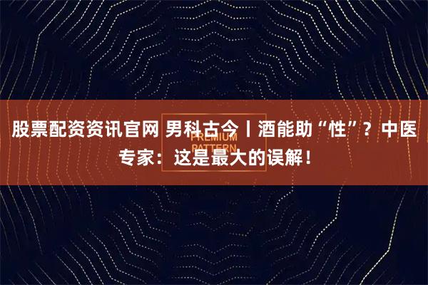 股票配资资讯官网 男科古今丨酒能助“性”？中医专家：这是最大的误解！
