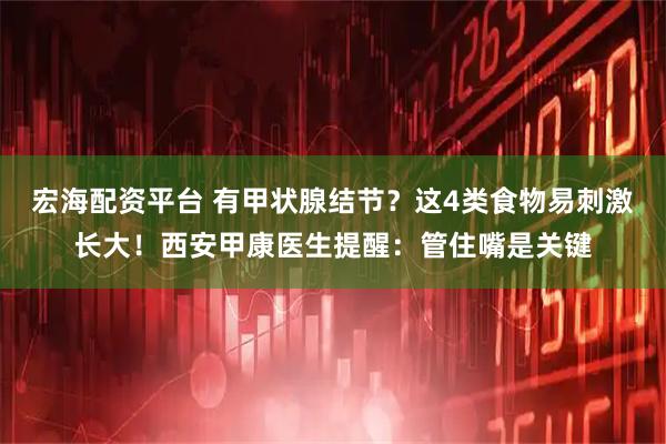 宏海配资平台 有甲状腺结节？这4类食物易刺激长大！西安甲康医生提醒：管住嘴是关键