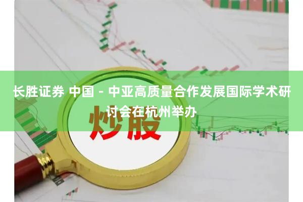 长胜证券 中国－中亚高质量合作发展国际学术研讨会在杭州举办