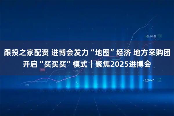跟投之家配资 进博会发力“地图”经济 地方采购团开启“买买买”模式|聚焦2025进博会