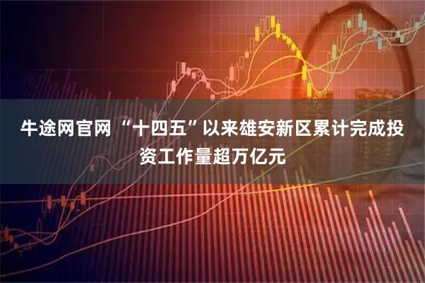 牛途网官网 “十四五”以来雄安新区累计完成投资工作量超万亿元