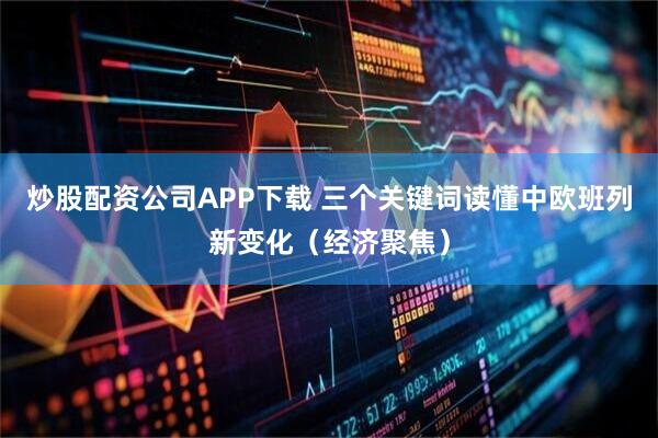 炒股配资公司APP下载 三个关键词读懂中欧班列新变化（经济聚焦）