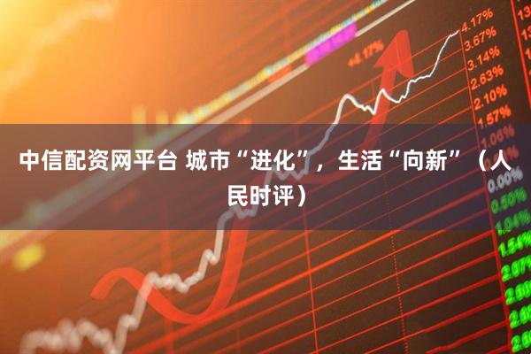 中信配资网平台 城市“进化”，生活“向新”（人民时评）