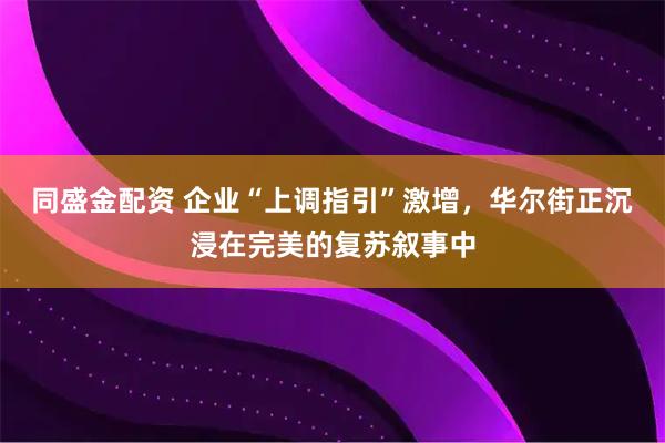 同盛金配资 企业“上调指引”激增,华尔街正沉浸在完美的复苏叙事中