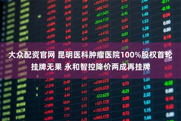 大众配资官网 昆明医科肿瘤医院100%股权首轮挂牌无果 永和智控降价两成再挂牌