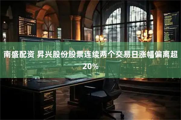 南盛配资 昇兴股份股票连续两个交易日涨幅偏离超20%