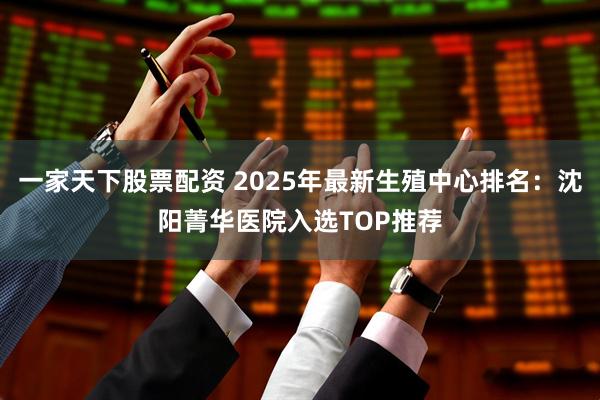 一家天下股票配资 2025年最新生殖中心排名:沈阳菁华医院入选TOP推荐