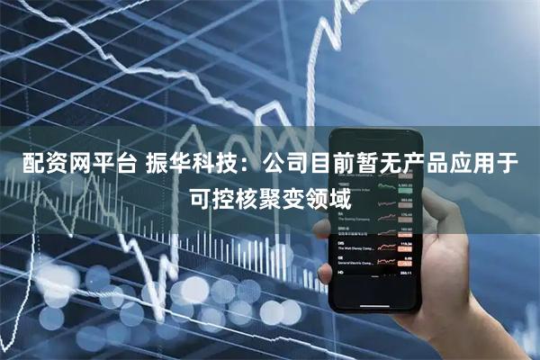 配资网平台 振华科技：公司目前暂无产品应用于可控核聚变领域