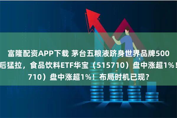 富隆配资APP下载 茅台五粮液跻身世界品牌500强前列!白酒午后猛拉,食品饮料ETF华宝(515710)盘中涨超1%!布局时机已现?