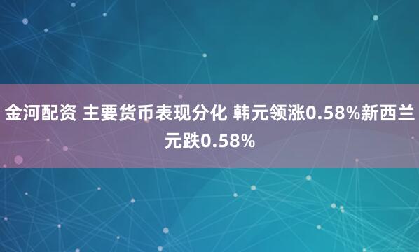 金河配资 主要货币表现分化 韩元领涨0.58%新西兰元跌0.58%