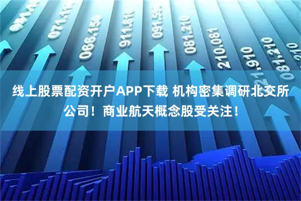 线上股票配资开户APP下载 机构密集调研北交所公司！商业航天概念股受关注！