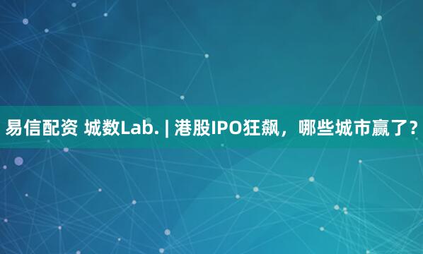 易信配资 城数Lab. | 港股IPO狂飙，哪些城市赢了？