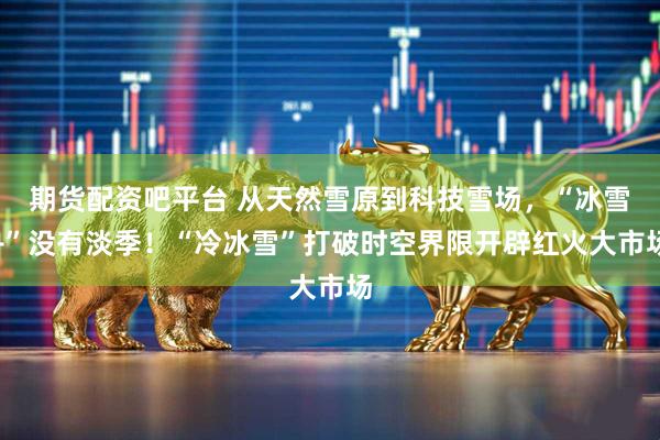 期货配资吧平台 从天然雪原到科技雪场，“冰雪+”没有淡季！“冷冰雪”打破时空界限开辟红火大市场