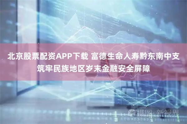 北京股票配资APP下载 富德生命人寿黔东南中支筑牢民族地区岁末金融安全屏障