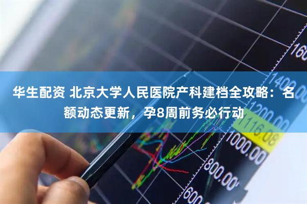 华生配资 北京大学人民医院产科建档全攻略：名额动态更新，孕8周前务必行动