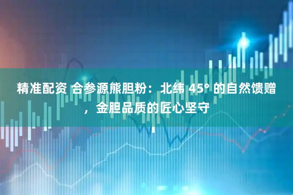精准配资 合参源熊胆粉：北纬 45° 的自然馈赠，金胆品质的匠心坚守