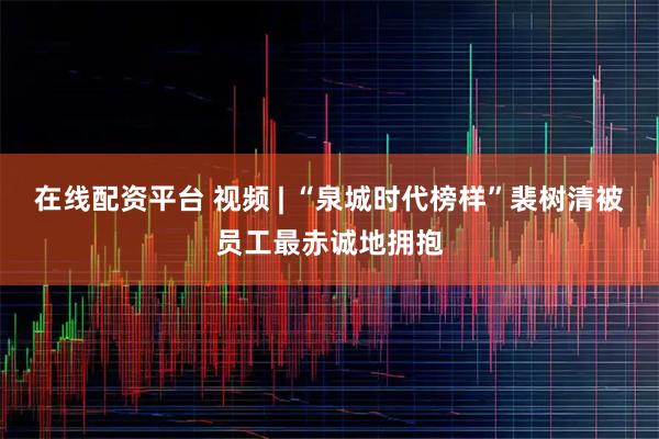 在线配资平台 视频 | “泉城时代榜样”裴树清被员工最赤诚地拥抱