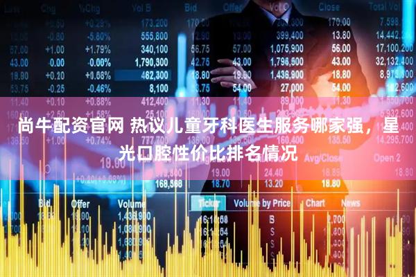 尚牛配资官网 热议儿童牙科医生服务哪家强，星光口腔性价比排名情况