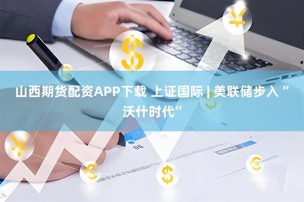 山西期货配资APP下载 上证国际 | 美联储步入“沃什时代”