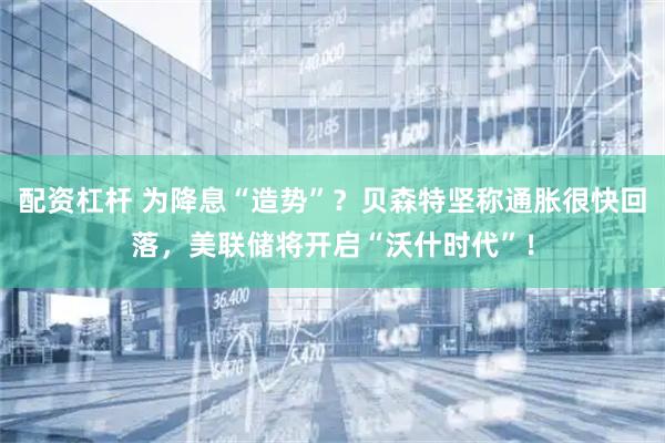 配资杠杆 为降息“造势”？贝森特坚称通胀很快回落，美联储将开启“沃什时代”！