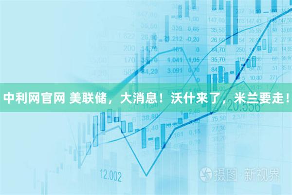 中利网官网 美联储，大消息！沃什来了，米兰要走！