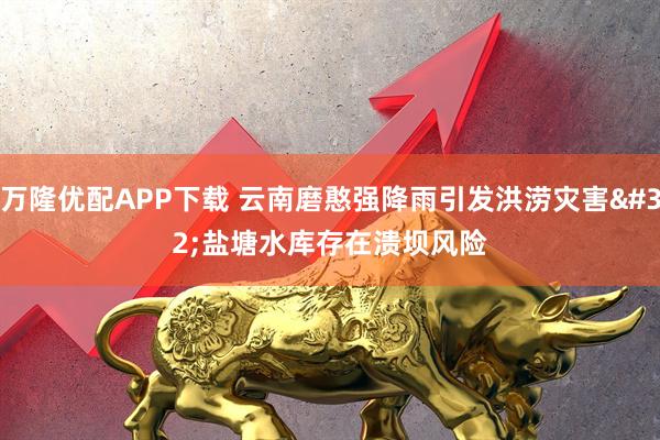 万隆优配APP下载 云南磨憨强降雨引发洪涝灾害 盐塘水库存在溃坝风险