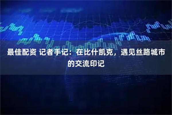 最佳配资 记者手记：在比什凯克，遇见丝路城市的交流印记