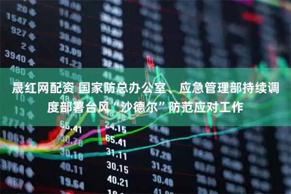 晟红网配资 国家防总办公室、应急管理部持续调度部署台风“沙德尔”防范应对工作