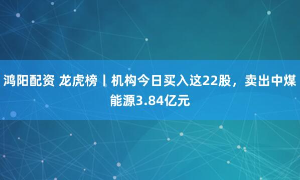 鸿阳配资 龙虎榜丨机构今日买入这22股,卖出中煤能源3.84亿元