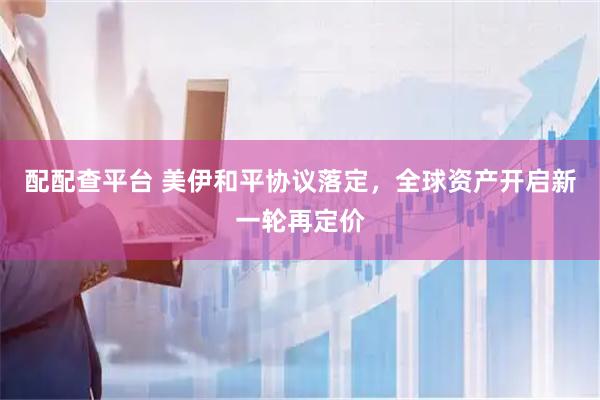 配配查平台 美伊和平协议落定,全球资产开启新一轮再定价